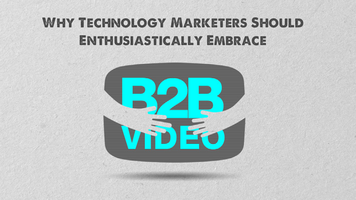 Why Technology Marketers Should Enthusiastically Embrace B2B Video