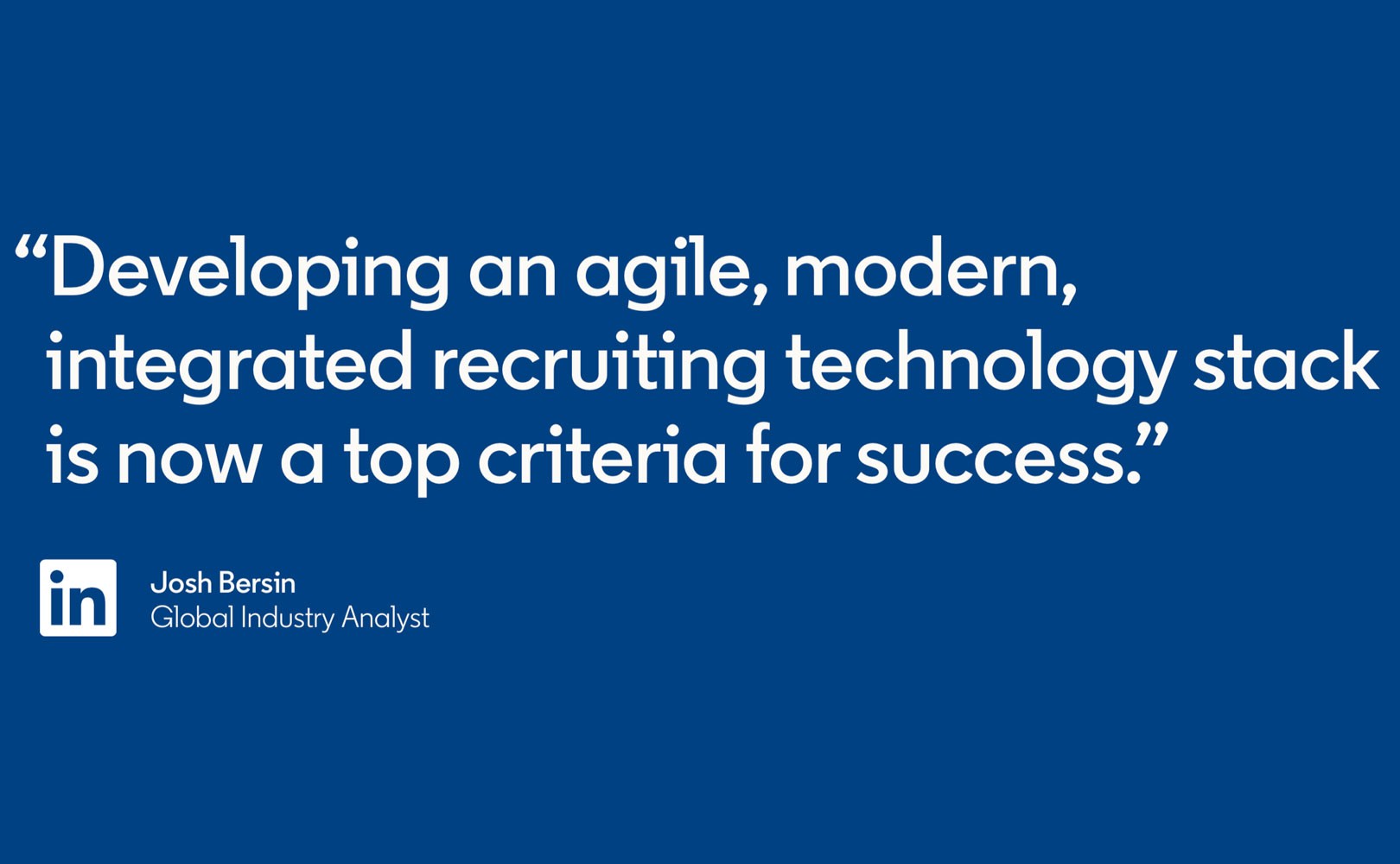 Quote from Josh Bersin, Global Industry Analyst: “Developing an agile, modern, integrated recruiting technology stack is now a top criteria for success.”
