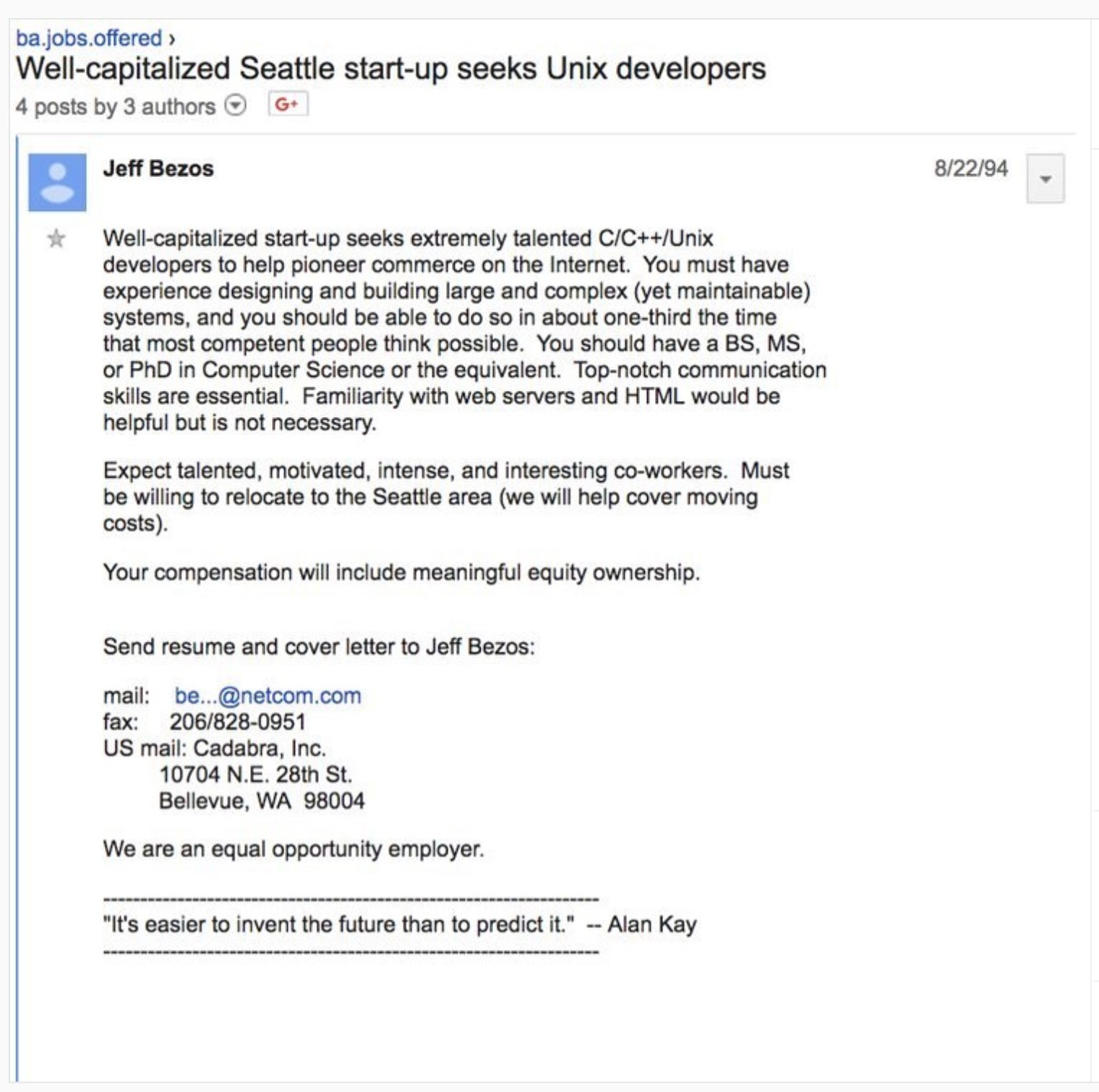 Screenshot of Jeff Bezos’ first job ad for Amazon:  Title: Well-capitalized Seattle start-up seeks Unix developers. Jeff Bezos - 8/22/94  Well-capitalized start-up seeks extremely talented C/C++/Unix developers to help pioneer commerce on the Internet. You must have experience designing and building large and complex (yet maintainable) systems, and you should are able to do so in about one-third the time that most competent people think possible. You should have a BS, MS, or PhD in Computer Science or the equivalent. Top-notch communication skills are essential. Familiarity with web servers and HTML would be helpful but is not necessary.  Expect talented, motivated, intense, and interesting co-workers. Must be willing to relocate to the Seattle area (we will help cover moving costs).  Your compensation will include meaningful equity ownership.  Send resume and cover letter to Jeff Bezos:  Mail: be…@netcom.com Fax: 206/828-0951 US Mail: Cadbra, Inc, 10704 N.E. 28th St, Bellevue, WA 98004  We are an equal opportunity employer.  “It’s easier to invent the future than to predict it.” —Alan Kay