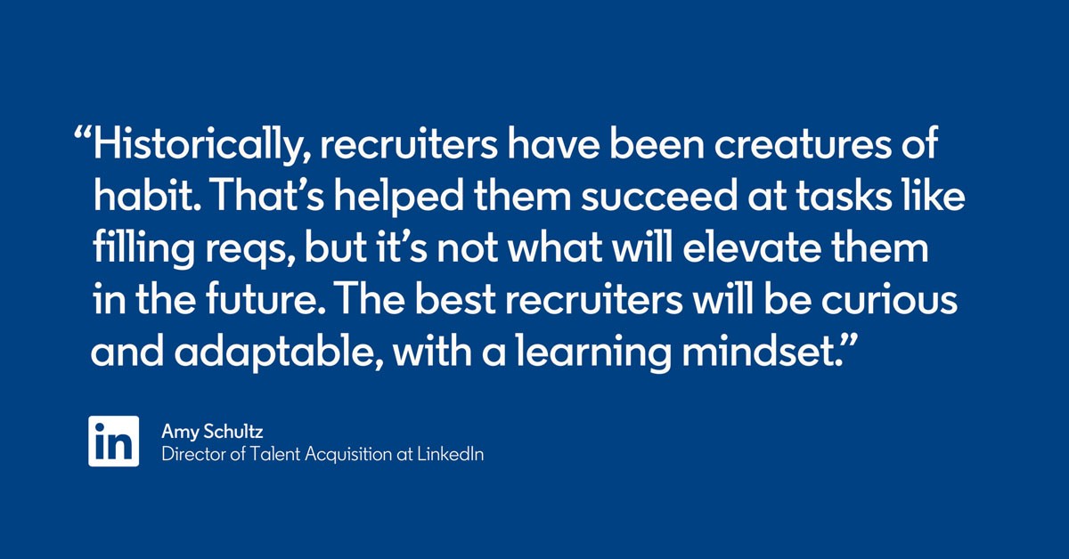 “Historically, recruiters have been creatures of habit. That’s helped them succeed at tasks like filling reqs, but it’s not what will elevate them in the future. The best recruiters will be curious and adaptable, with a learning mindset.” —Amy Schultz, Director of Talent Acquisition at LinkedIn