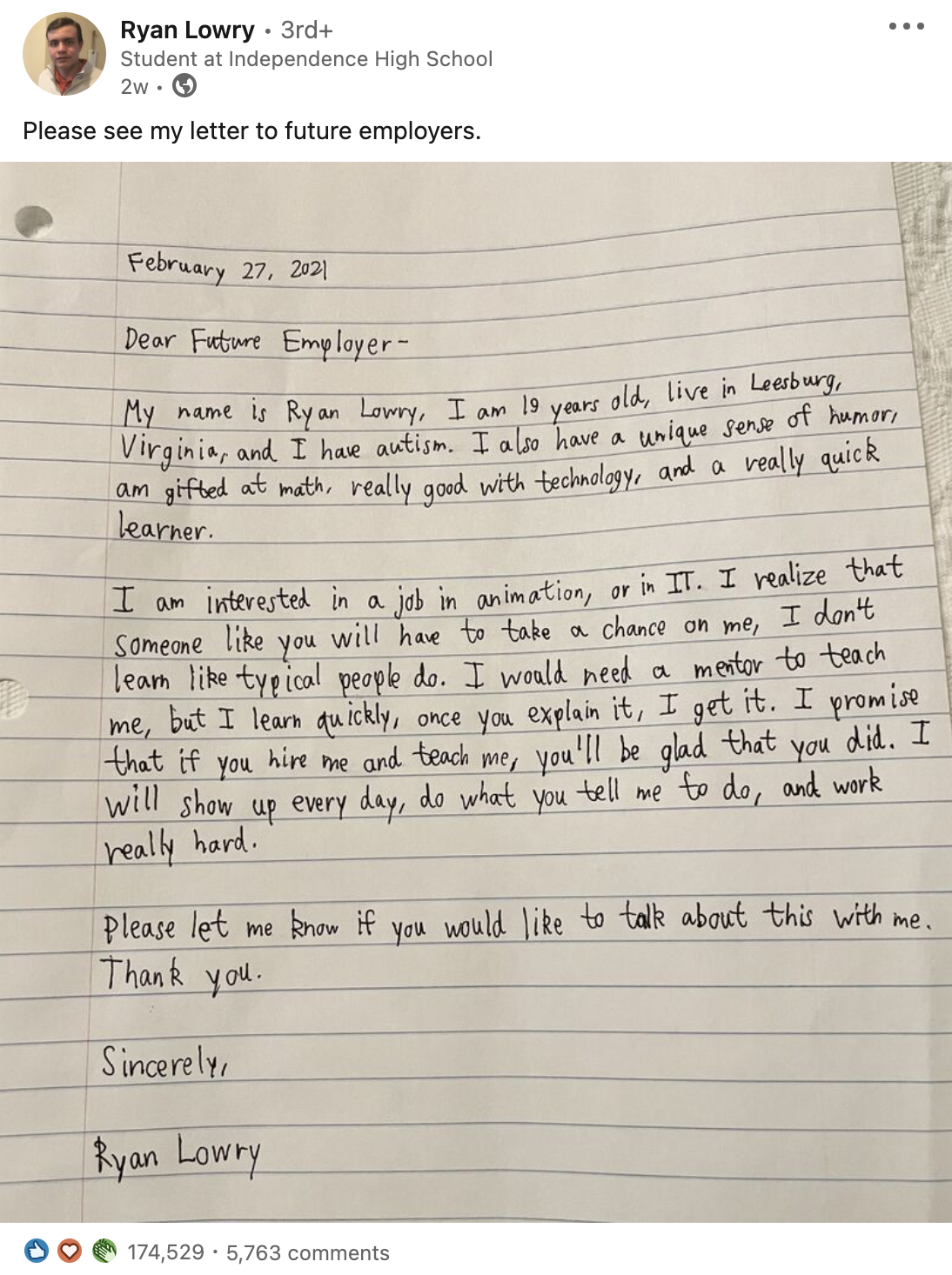 LinkedIn post from Ryan Lowry (Student at Independence High School) with 174,000+ reactions and 5,700+ comments.  Post reads: “Please see my letter to future employers.” and includes screenshot of handwritten letter:  February, 27, 2021  Dear Future Employer,  My name is Ryan Lowry, I am 19 years old, live in Leesburg, Virginia, and I have autism. I also have a unique sense of humor, am gifted at math, really good with technology, and a really quick learner.  I am interested in a job in animation, or in IT. I realize that someone like you will have to take a chance on me, I don’t learn like typical people do. I would need a mentor to teach me, but I learn quickly, once you explain it, I get it. I promise that if you hire me and teach me, you’ll be glad that you did. I will show up every day, do what you tell me to do, and work really hard.  Please let me know if you would like to talk about this with me. Thank you.  Sincerely,  Ryan Lowry